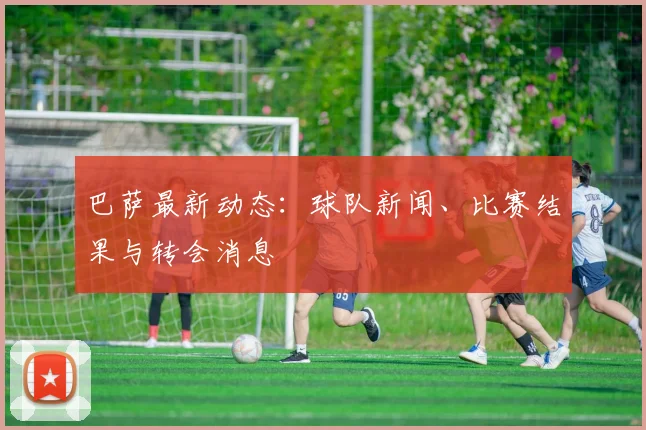 巴萨最新动态:球队新闻、比赛结果与转会消息