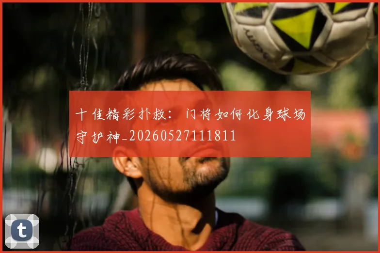 十佳精彩扑救:门将如何化身球场守护神_20260527111811