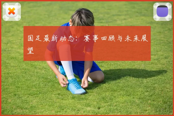 国足最新动态:赛事回顾与未来展望