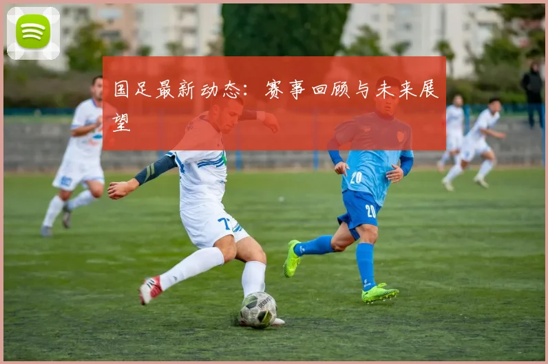 国足最新动态:赛事回顾与未来展望